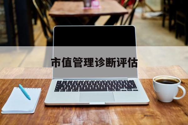 市值管理诊断评估(市值评估用什么方法评估)昆明市